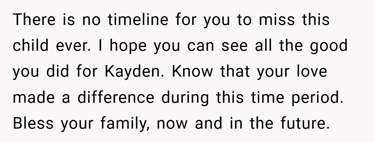 There is no timeline for you to miss this child ever. I hope you can see all the good you did for Kayden. Know that your love made a difference...
