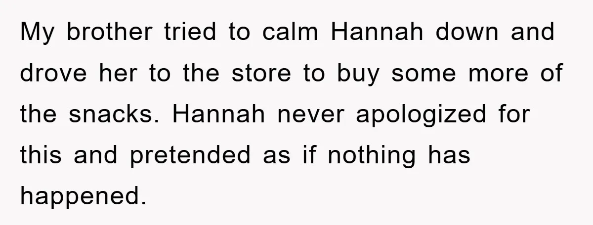 My brother tried to calm Hannah down and drove her to the store to buy some more of the snacks. Hannah never apologized for this and pretended as if nothing...