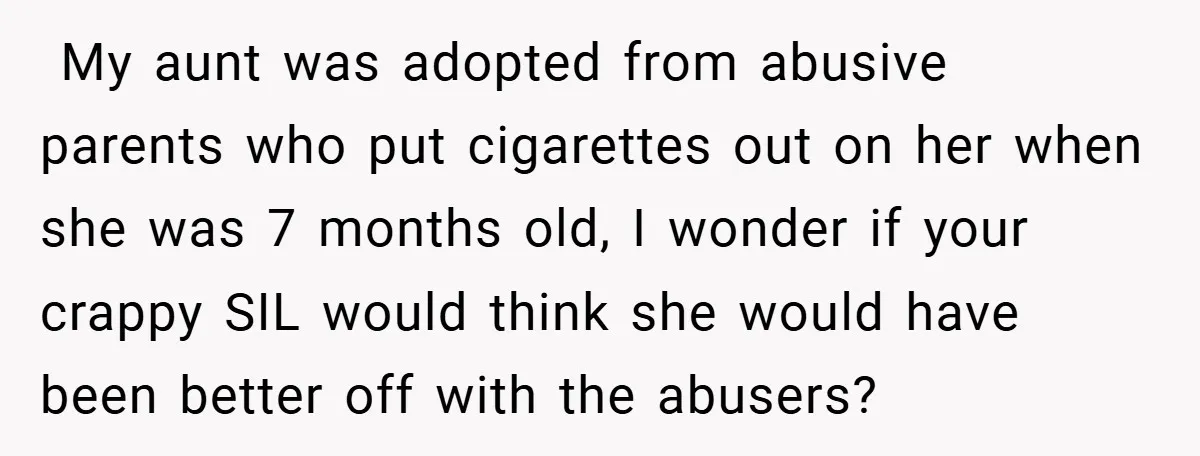  My aunt was adopted from abusive parents who put cigarettes out on her when she was 7 months old, I wonder if your crappy SIL would think she would...