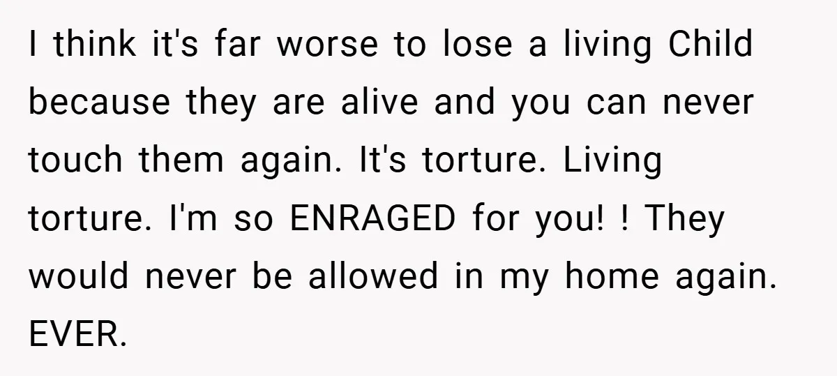 I think it's far worse to lose a living Child because they are alive and you can never touch them again. It's torture. Living torture. I'm so ENRAGED for you!...