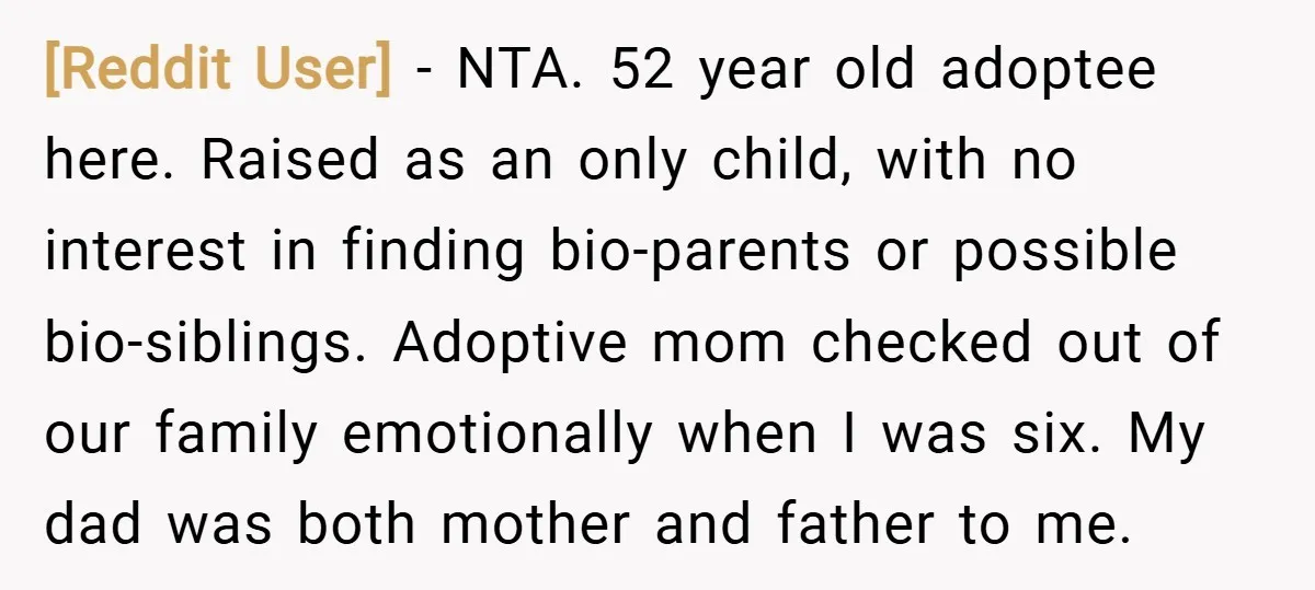 [Reddit User] − NTA. 52 year old adoptee here. Raised as an only child, with no interest in finding bio-parents or possible bio-siblings. Adoptive mom checked out of our family...