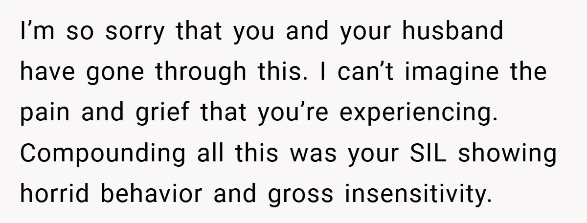 I’m so sorry that you and your husband have gone through this. I can’t imagine the pain and grief that you’re experiencing. Compounding all this was your SIL showing horrid...