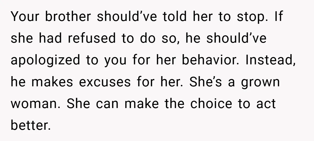 Your brother should’ve told her to stop. If she had refused to do so, he should’ve apologized to you for her behavior. Instead, he makes excuses for her. She’s a...