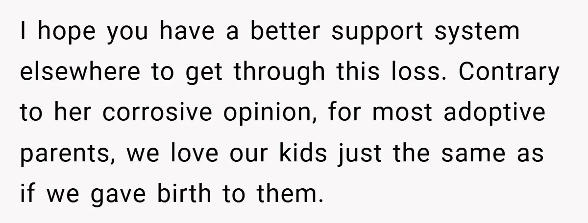 I hope you have a better support system elsewhere to get through this loss. Contrary to her corrosive opinion, for most adoptive parents, we love our kids just the same...