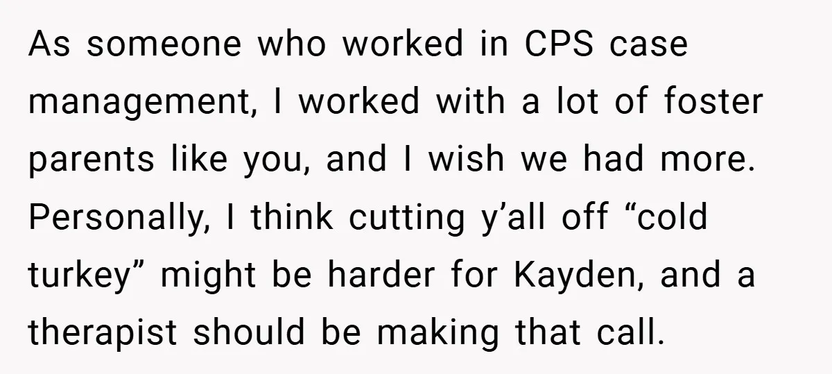 As someone who worked in CPS case management, I worked with a lot of foster parents like you, and I wish we had more. Personally, I think cutting y’all off...