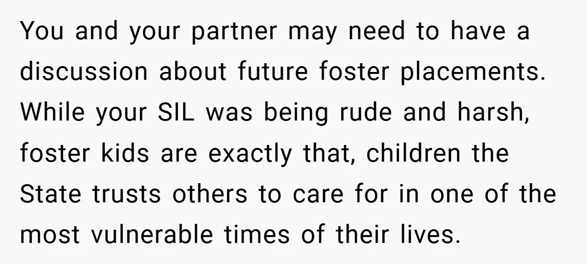 You and your partner may need to have a discussion about future foster placements. While your SIL was being rude and harsh, foster kids are exactly that, children the State...
