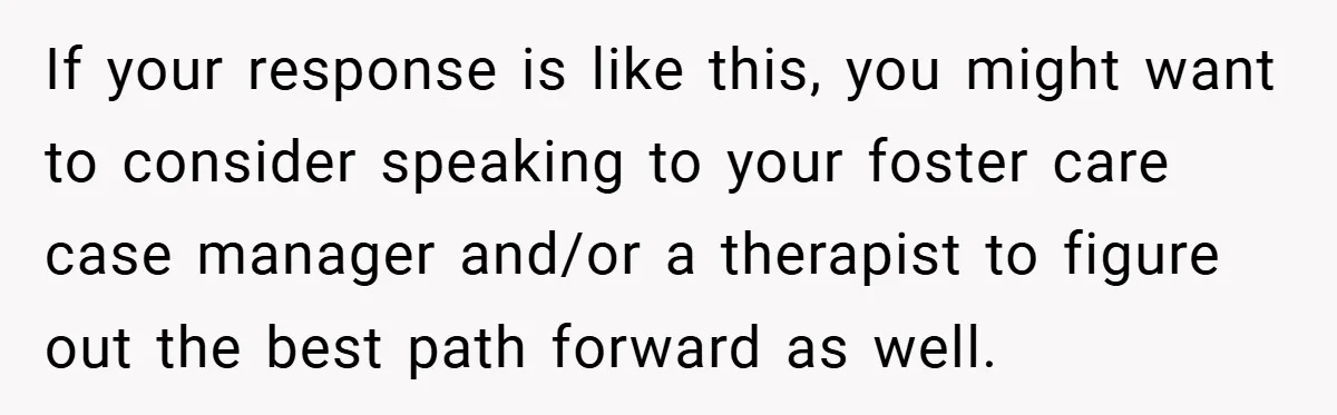 If your response is like this, you might want to consider speaking to your foster care case manager and/or a therapist to figure out the best path forward as well.