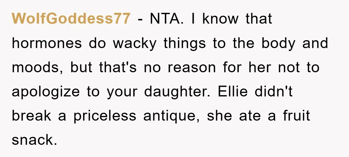 WolfGoddess77 − NTA. I know that hormones do wacky things to the body and moods, but that's no reason for her not to apologize to your daughter. Ellie didn't break...
