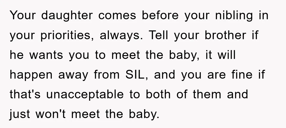 Your daughter comes before your nibling in your priorities, always. Tell your brother if he wants you to meet the baby, it will happen away from SIL, and you are...