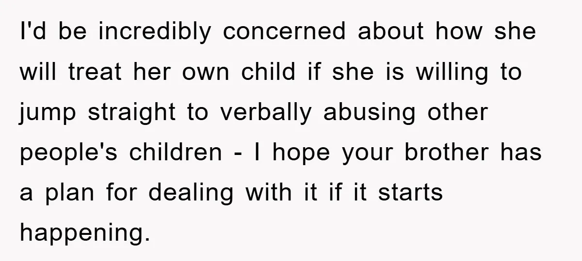 I'd be incredibly concerned about how she will treat her own child if she is willing to jump straight to verbally abusing other people's children - I hope your brother...