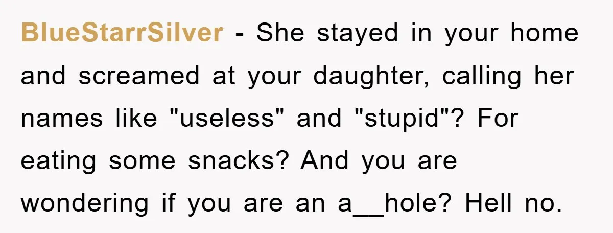 BlueStarrSilver − She stayed in your home and screamed at your daughter, calling her names like "useless" and "stupid"? For eating some snacks? And you are wondering if you are...