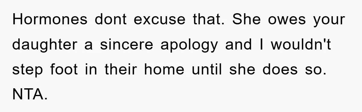 Hormones dont excuse that. She owes your daughter a sincere apology and I wouldn't step foot in their home until she does so. NTA.