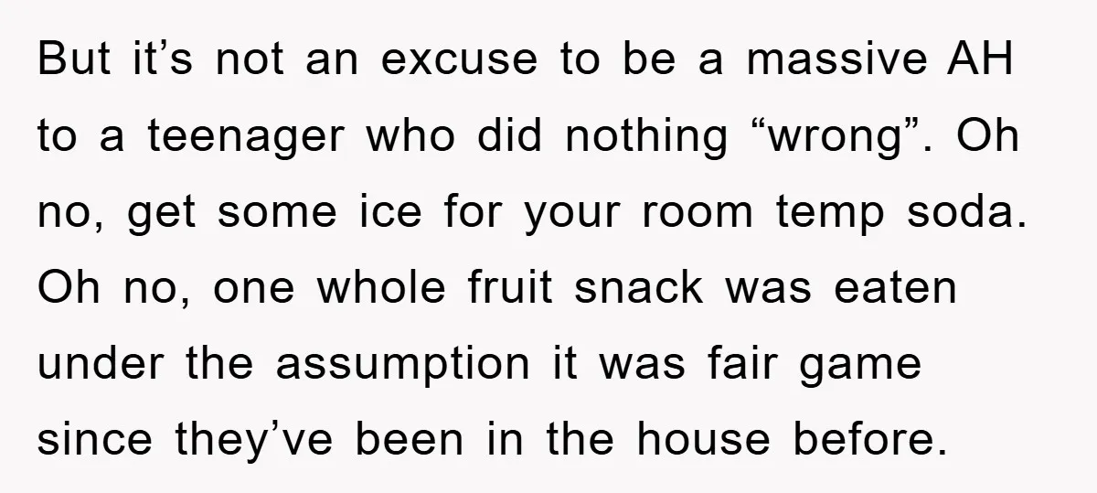 But it’s not an excuse to be a massive AH to a teenager who did nothing “wrong”. Oh no, get some ice for your room temp soda. Oh no, one...