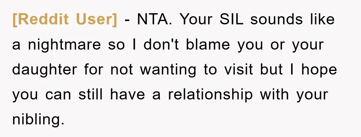 [Reddit User] − NTA. Your SIL sounds like a nightmare so I don't blame you or your daughter for not wanting to visit but I hope you can still have...