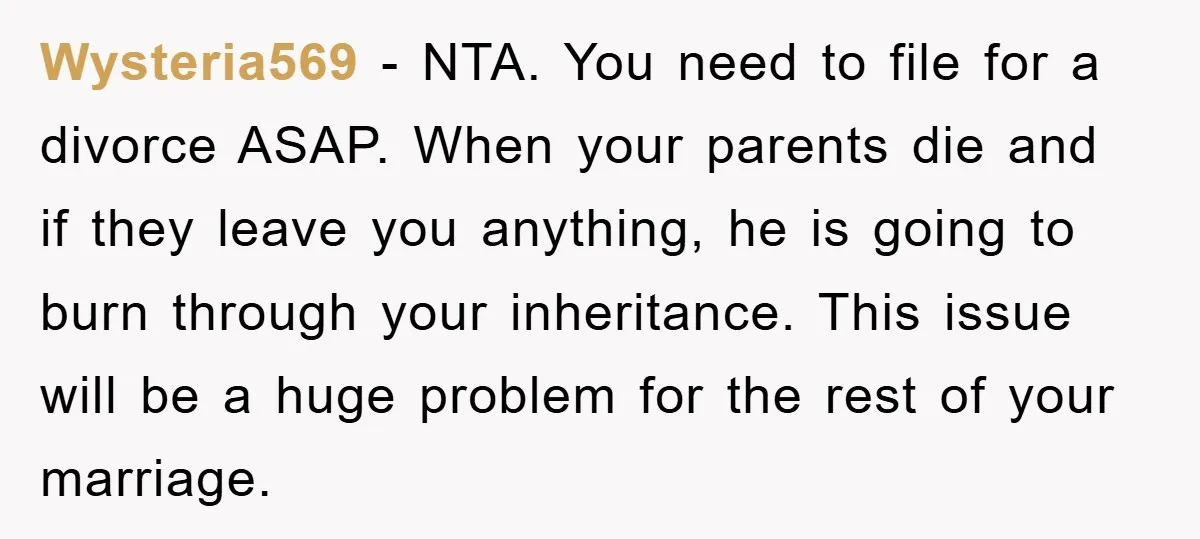 Wysteria569 - NTA. You need to file for a divorce ASAP. When your parents die and if they leave you anything, he is going to burn through your inheritance. This...