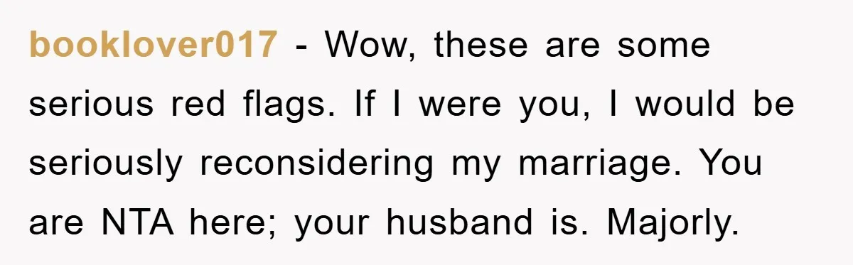 booklover017 - Wow, these are some serious red flags. If I were you, I would be seriously reconsidering my marriage. You are NTA here; your husband is. Majorly.