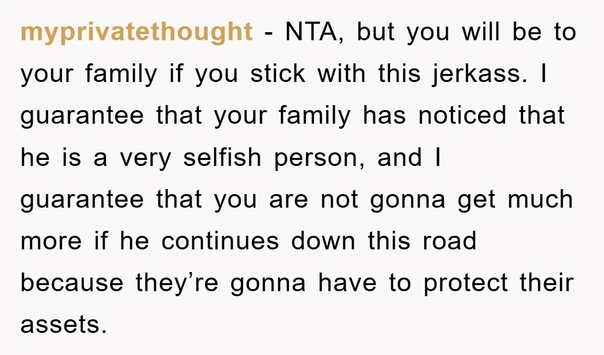 myprivatethought - NTA, but you will be to your family if you stick with this jerkass. I guarantee that your family has noticed that he is a very selfish person,...