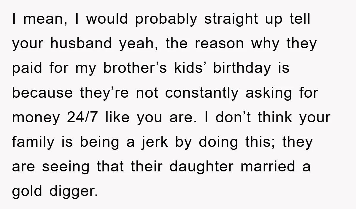 I mean, I would probably straight up tell your husband yeah, the reason why they paid for my brother’s kids’ birthday is because they’re not constantly asking for money 24/7...