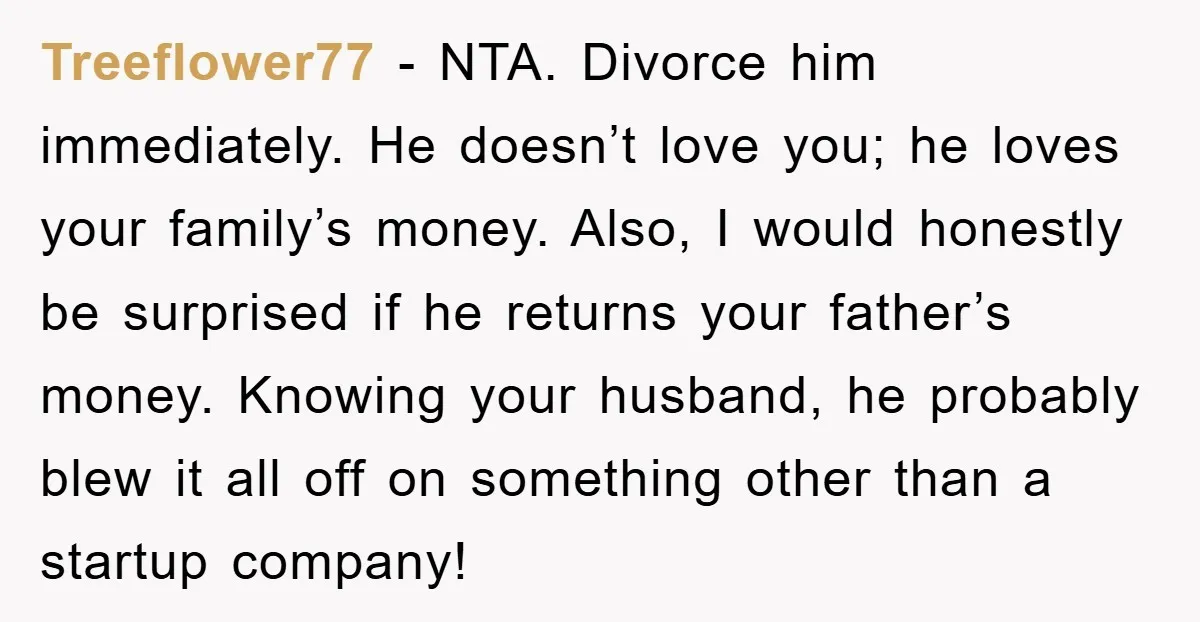 Treeflower77 - NTA. Divorce him immediately. He doesn’t love you; he loves your family’s money. Also, I would honestly be surprised if he returns your father’s money. Knowing your husband,...