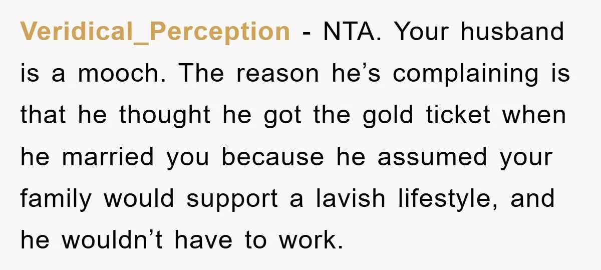 Veridical_Perception - NTA. Your husband is a mooch. The reason he’s complaining is that he thought he got the gold ticket when he married you because he assumed your family...