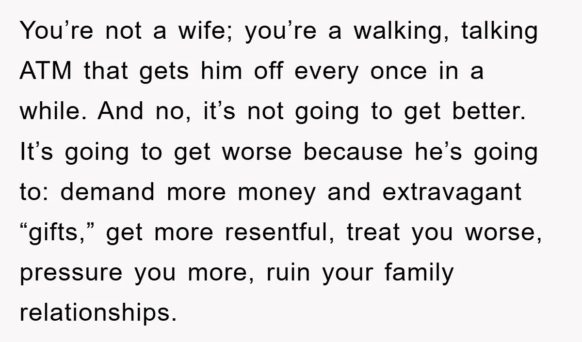 You’re not a wife; you’re a walking, talking ATM that gets him off every once in a while. And no, it’s not going to get better. It’s going to get...