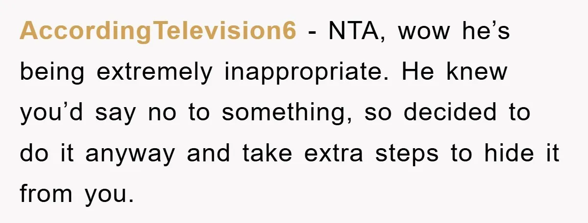 AccordingTelevision6 - NTA, wow he’s being extremely inappropriate. He knew you’d say no to something, so decided to do it anyway and take extra steps to hide it from you.