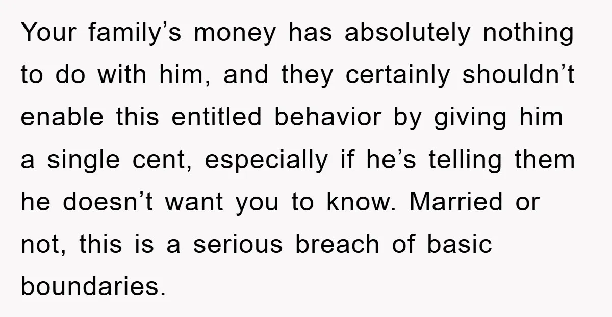Your family’s money has absolutely nothing to do with him, and they certainly shouldn’t enable this entitled behavior by giving him a single cent, especially if he’s telling them he...