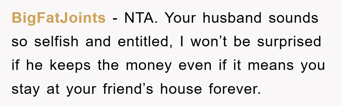 BigFatJoints - NTA. Your husband sounds so selfish and entitled, I won’t be surprised if he keeps the money even if it means you stay at your friend’s house forever.