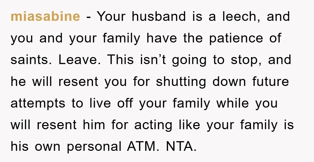 miasabine - Your husband is a leech, and you and your family have the patience of saints. Leave. This isn’t going to stop, and he will resent you for shutting...