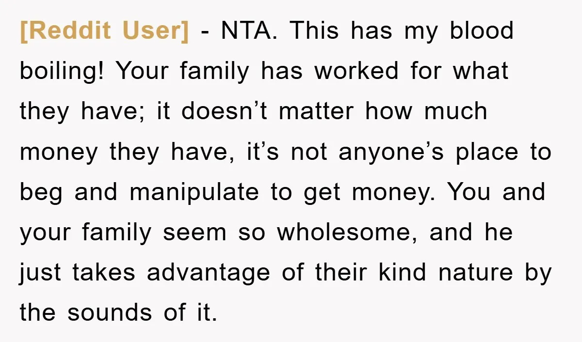 [Reddit User] - NTA. This has my blood boiling! Your family has worked for what they have; it doesn’t matter how much money they have, it’s not anyone’s place to...