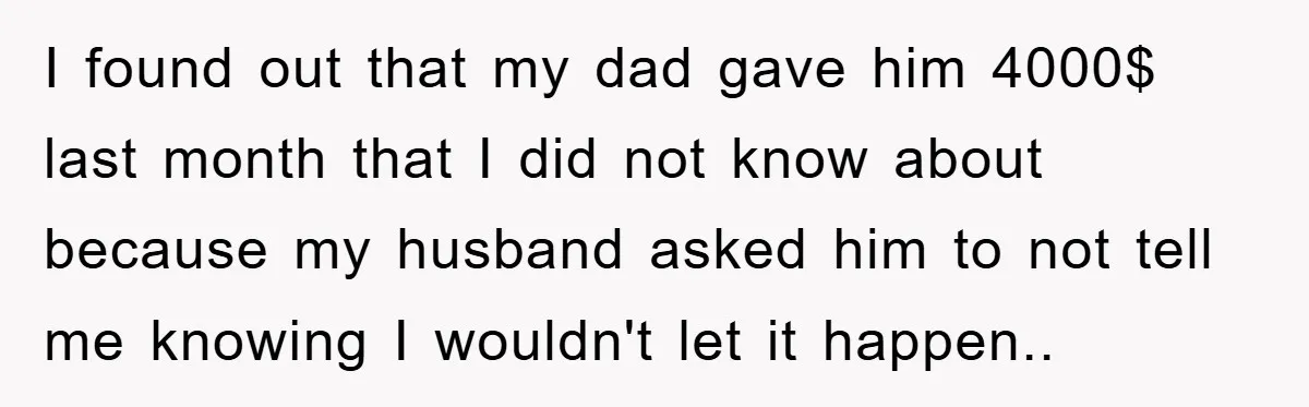 I found out that my dad gave him 4000$ last month that I did not know about because my husband asked him to not tell me knowing I wouldn't let...