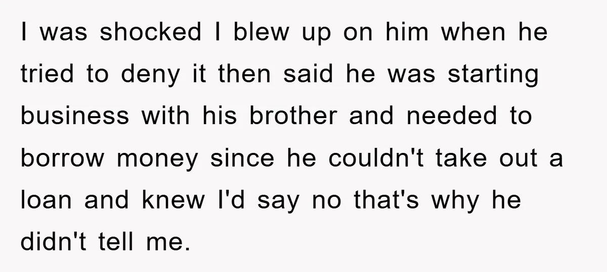 I was shocked I blew up on him when he tried to deny it then said he was starting business with his brother and needed to borrow money since he...