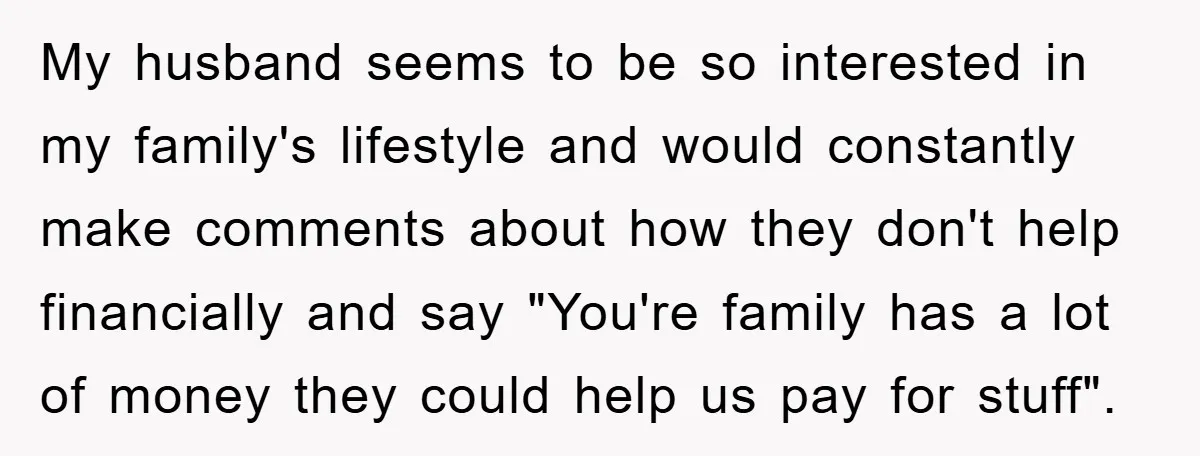 My husband seems to be so interested in my family's lifestyle and would constantly make comments about how they don't help financially and say "You're family has a lot of...