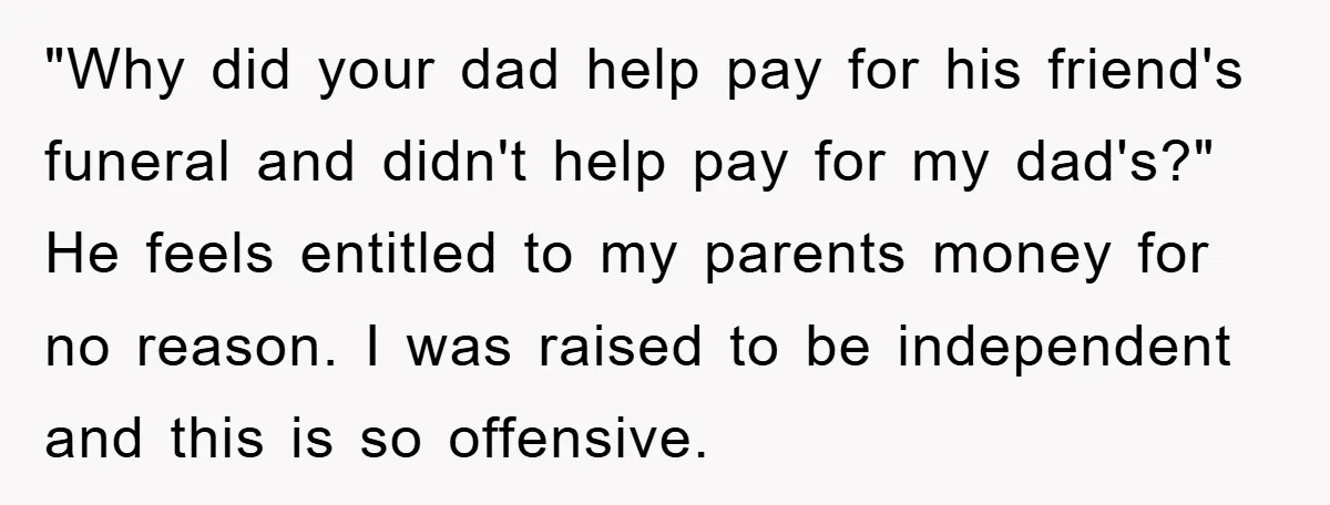 "Why did your dad help pay for his friend's funeral and didn't help pay for my dad's?" He feels entitled to my parents money for no reason. I was raised...