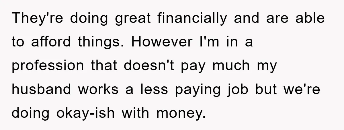They're doing great financially and are able to afford things. However I'm in a profession that doesn't pay much my husband works a less paying job but we're doing okay-ish...