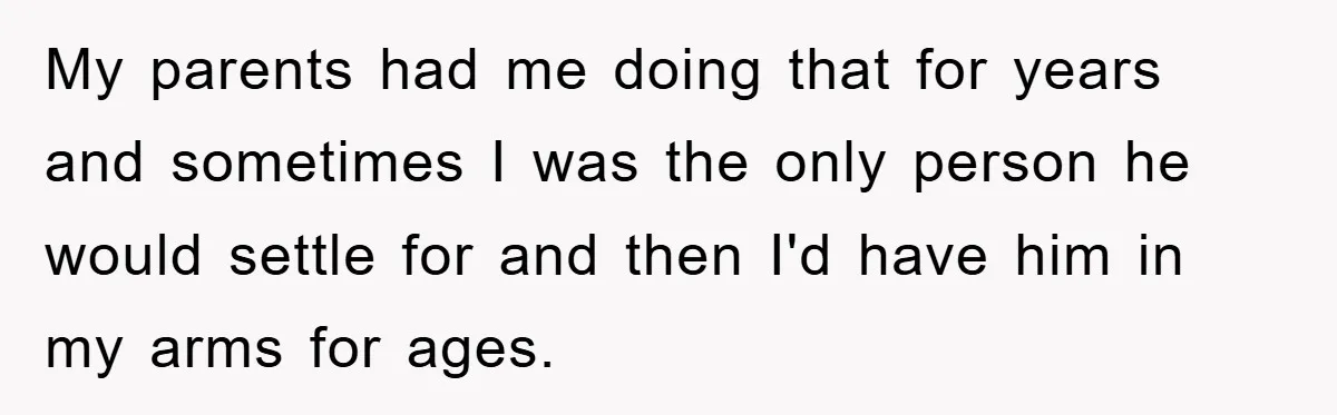 My parents had me doing that for years and sometimes I was the only person he would settle for and then I'd have him in my arms for ages.