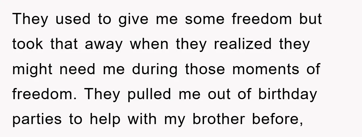 They used to give me some freedom but took that away when they realized they might need me during those moments of freedom. They pulled me out of birthday parties...