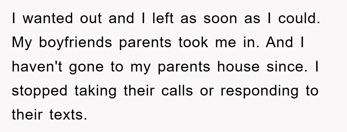 I wanted out and I left as soon as I could. My boyfriends parents took me in. And I haven't gone to my parents house since. I stopped taking their...