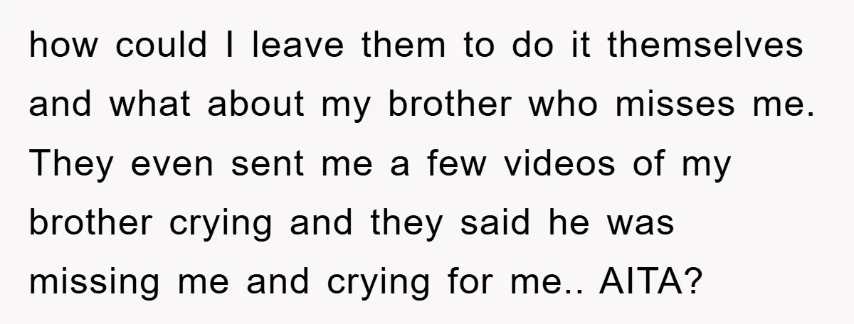 how could I leave them to do it themselves and what about my brother who misses me. They even sent me a few videos of my brother crying and they...