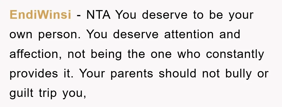 EndiWinsi − NTA You deserve to be your own person. You deserve attention and affection, not being the one who constantly provides it. Your parents should not bully or guilt...