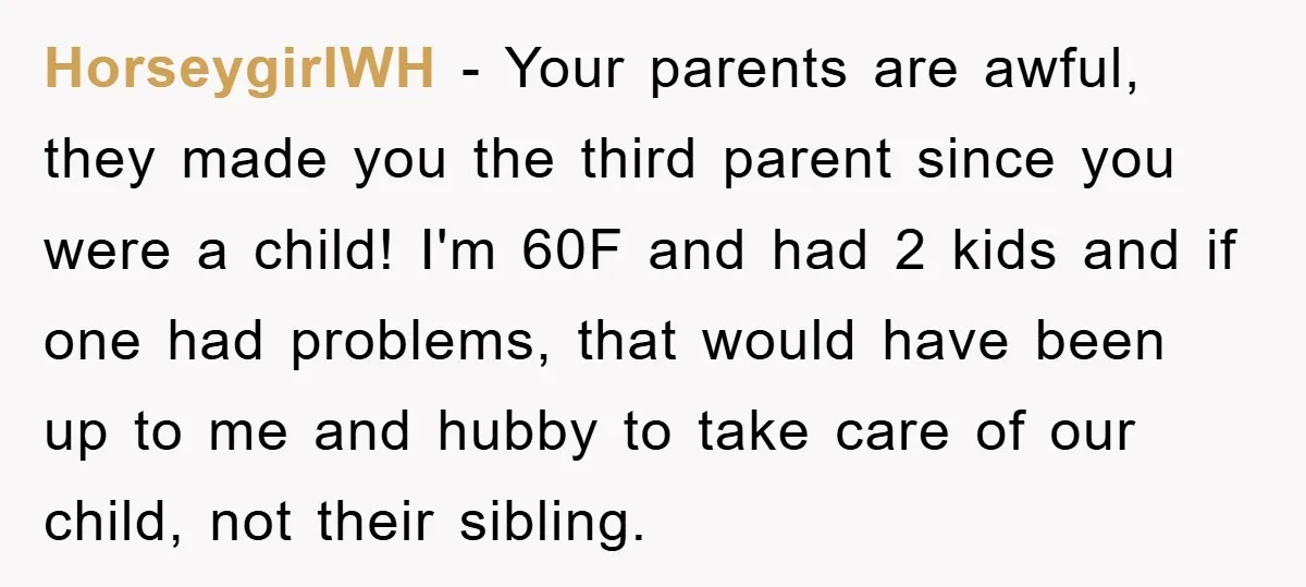 HorseygirlWH − Your parents are awful, they made you the third parent since you were a child! I'm 60F and had 2 kids and if one had problems, that would...