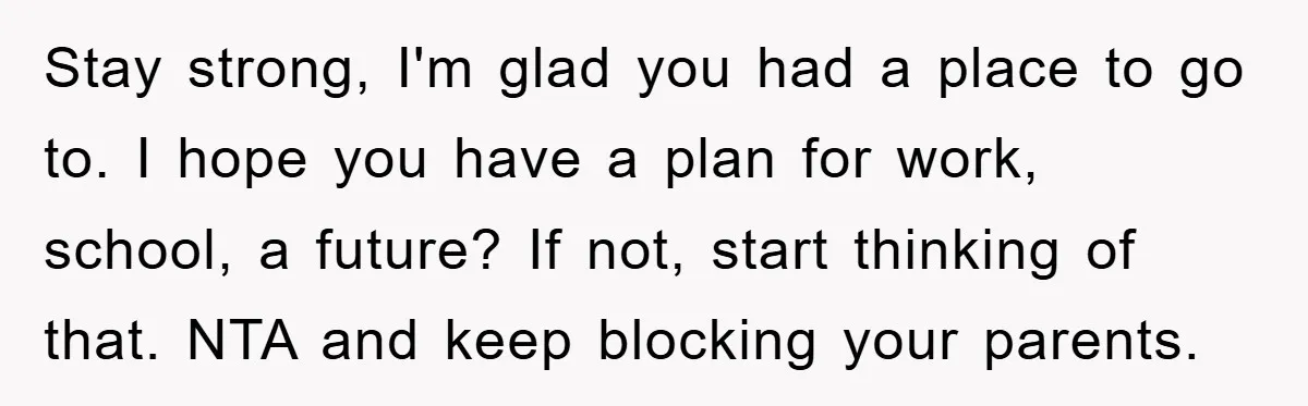 Stay strong, I'm glad you had a place to go to. I hope you have a plan for work, school, a future? If not, start thinking of that. NTA and...