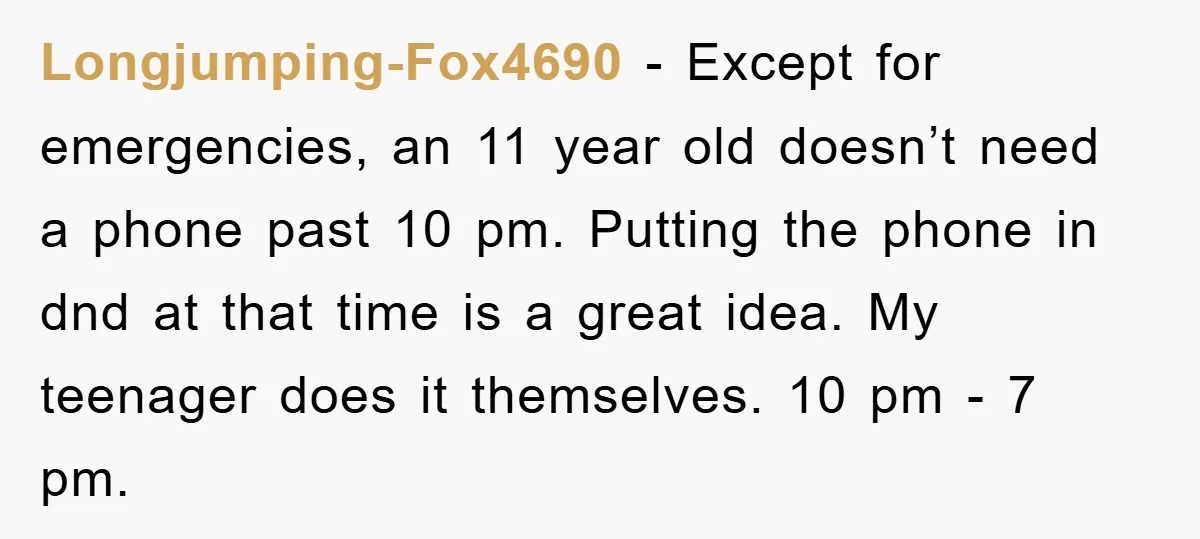 Longjumping-Fox4690 − Except for emergencies, an 11 year old doesn’t need a phone past 10 pm. Putting the phone in dnd at that time is a great idea. My teenager...