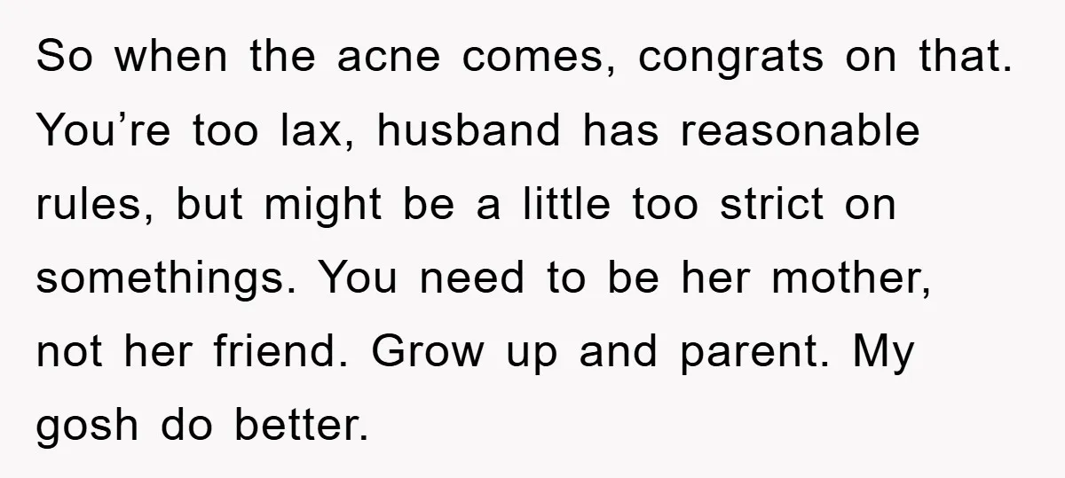 So when the acne comes, congrats on that. You’re too lax, husband has reasonable rules, but might be a little too strict on somethings. You need to be her mother,...