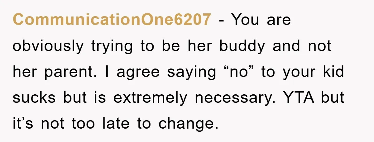 CommunicationOne6207 − You are obviously trying to be her buddy and not her parent. I agree saying “no” to your kid sucks but is extremely necessary. YTA but it’s not...