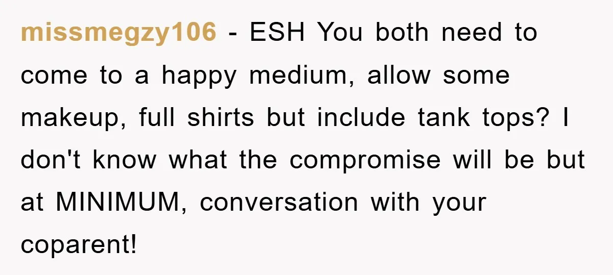 missmegzy106 − ESH You both need to come to a happy medium, allow some makeup, full shirts but include tank tops? I don't know what the compromise will be but...