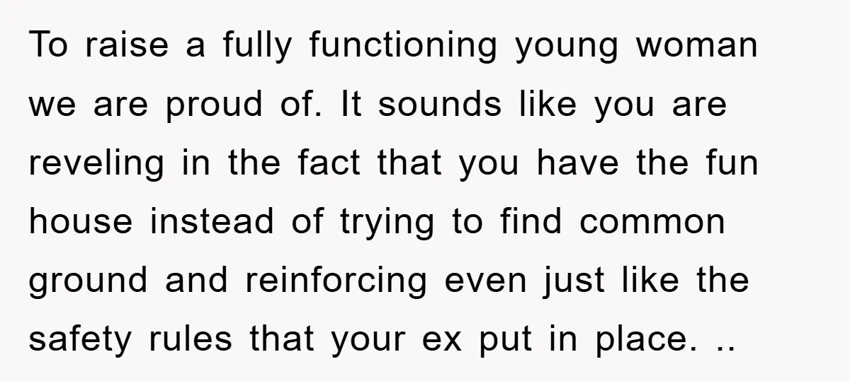 To raise a fully functioning young woman we are proud of. It sounds like you are reveling in the fact that you have the fun house instead of trying to...