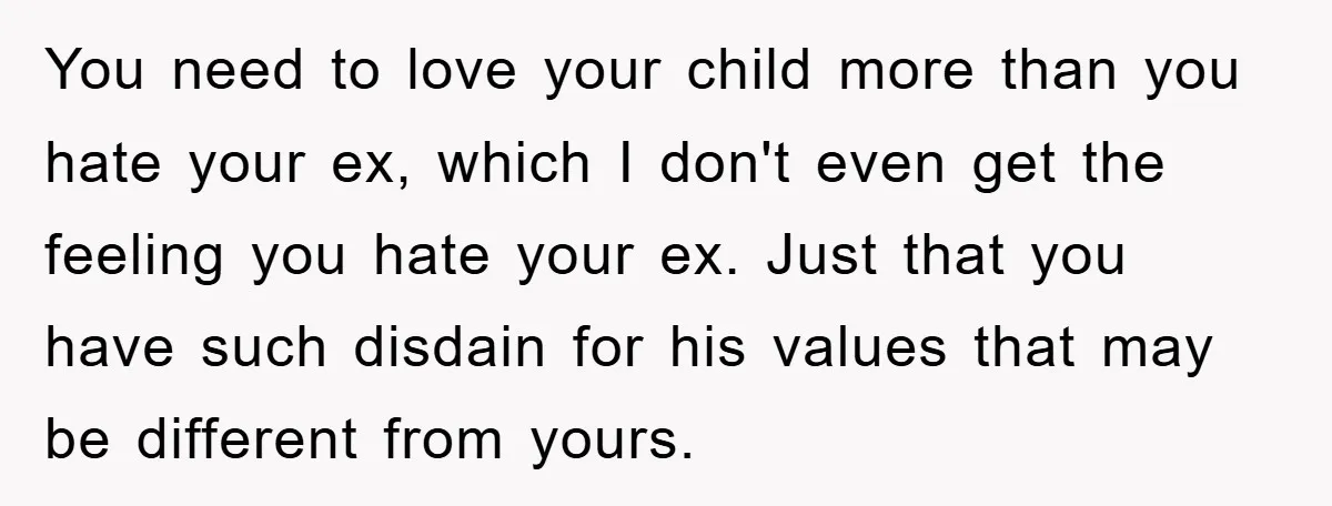 You need to love your child more than you hate your ex, which I don't even get the feeling you hate your ex. Just that you have such disdain for...