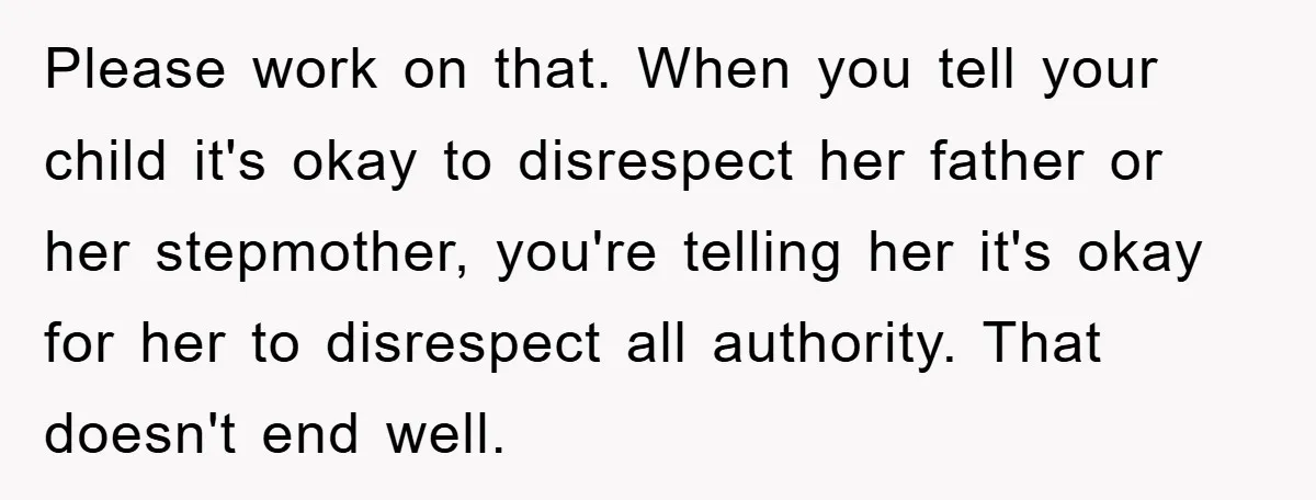 Please work on that. When you tell your child it's okay to disrespect her father or her stepmother, you're telling her it's okay for her to disrespect all authority. That...