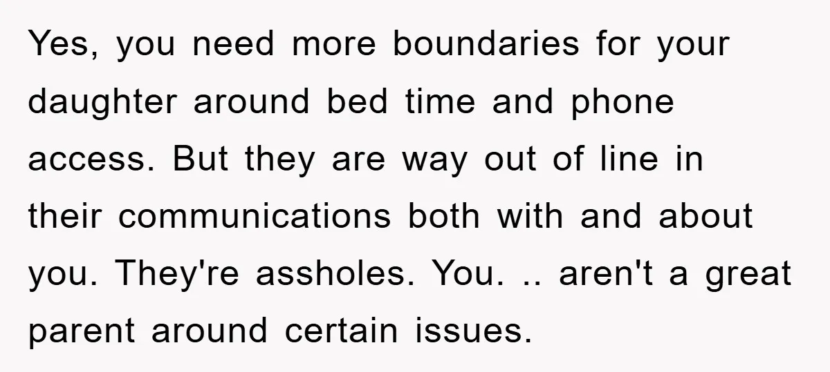 Yes, you need more boundaries for your daughter around bed time and phone access. But they are way out of line in their communications both with and about you. They're...